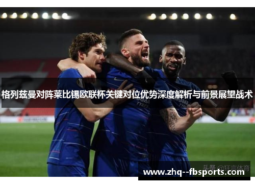 格列兹曼对阵莱比锡欧联杯关键对位优势深度解析与前景展望战术 格列兹曼对阵莱比锡欧联杯关键对位优势深度解析与前景展望战术